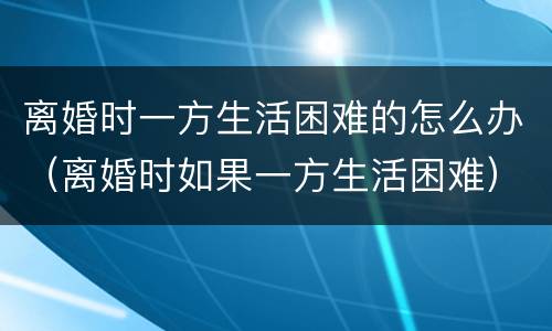 离婚时一方生活困难的怎么办（离婚时如果一方生活困难）