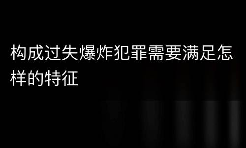 构成过失爆炸犯罪需要满足怎样的特征