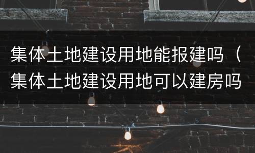 集体土地建设用地能报建吗（集体土地建设用地可以建房吗）