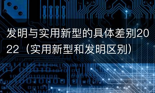 发明与实用新型的具体差别2022（实用新型和发明区别）