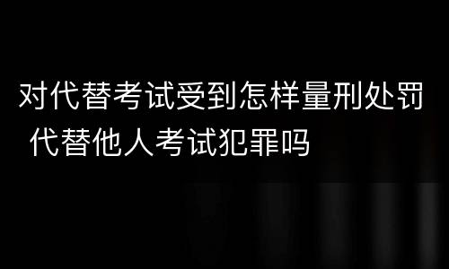 对代替考试受到怎样量刑处罚 代替他人考试犯罪吗