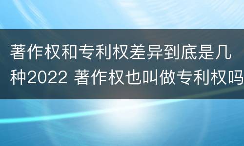 著作权和专利权差异到底是几种2022 著作权也叫做专利权吗
