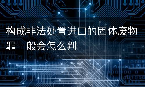 构成非法处置进口的固体废物罪一般会怎么判