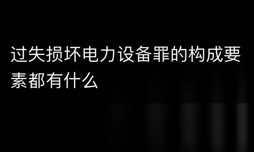 过失损坏电力设备罪的构成要素都有什么