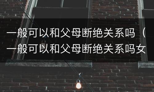 一般可以和父母断绝关系吗（一般可以和父母断绝关系吗女生）