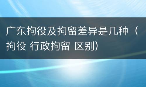 广东拘役及拘留差异是几种(拘役 行政拘留 区别)