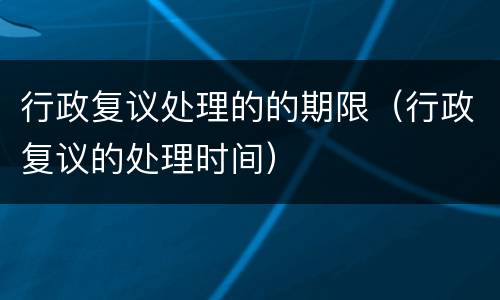 行政复议处理的的期限（行政复议的处理时间）