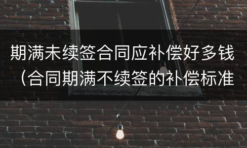 期满未续签合同应补偿好多钱（合同期满不续签的补偿标准）