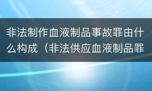 非法制作血液制品事故罪由什么构成（非法供应血液制品罪）