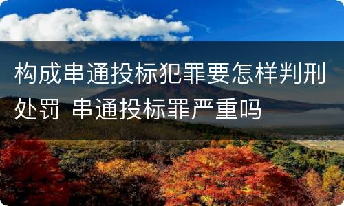 构成串通投标犯罪要怎样判刑处罚 串通投标罪严重吗
