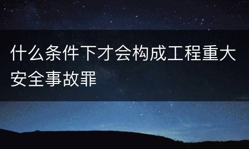 什么条件下才会构成工程重大安全事故罪