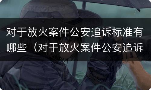 对于放火案件公安追诉标准有哪些（对于放火案件公安追诉标准有哪些规定）