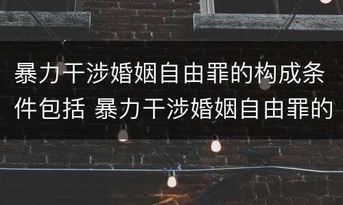 暴力干涉婚姻自由罪的构成条件包括 暴力干涉婚姻自由罪的构成条件包括什么