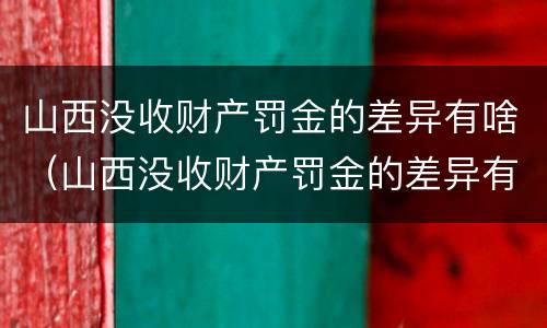 山西没收财产罚金的差异有啥（山西没收财产罚金的差异有啥处罚）