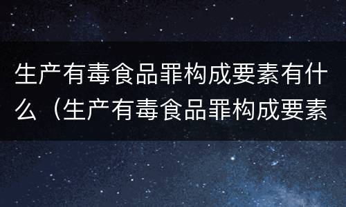 生产有毒食品罪构成要素有什么（生产有毒食品罪构成要素有什么）
