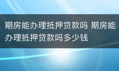 期房能办理抵押贷款吗 期房能办理抵押贷款吗多少钱
