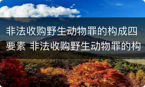 非法收购野生动物罪的构成四要素 非法收购野生动物罪的构成四要素有哪些