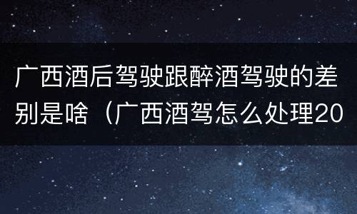 广西酒后驾驶跟醉酒驾驶的差别是啥（广西酒驾怎么处理2020）