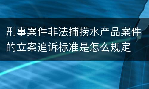 刑事案件非法捕捞水产品案件的立案追诉标准是怎么规定