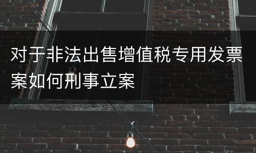 对于非法出售增值税专用发票案如何刑事立案