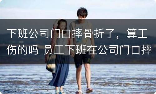 下班公司门口摔骨折了，算工伤的吗 员工下班在公司门口摔伤