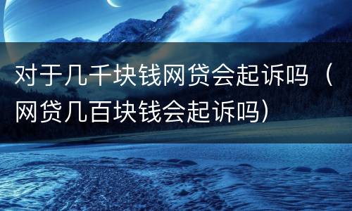 对于几千块钱网贷会起诉吗（网贷几百块钱会起诉吗）