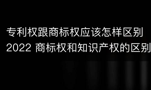 专利权跟商标权应该怎样区别2022 商标权和知识产权的区别