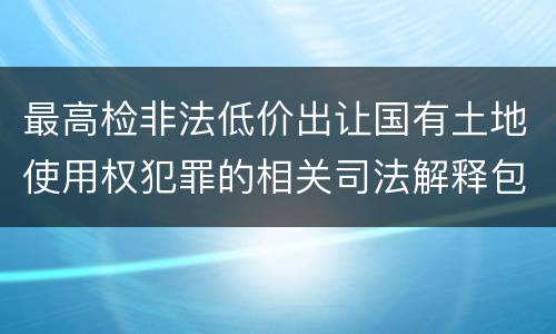 最高检非法低价出让国有土地使用权犯罪的相关司法解释包括什么内容