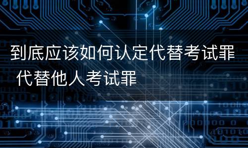到底应该如何认定代替考试罪 代替他人考试罪