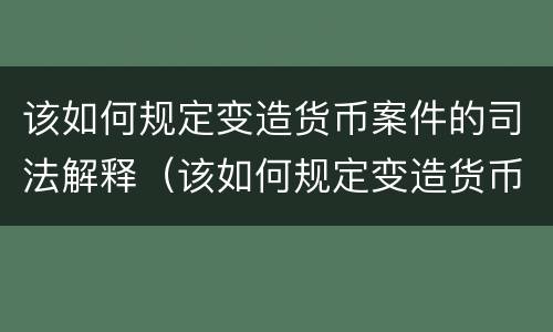 该如何规定变造货币案件的司法解释（该如何规定变造货币案件的司法解释）