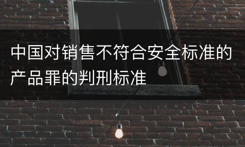 中国对销售不符合安全标准的产品罪的判刑标准