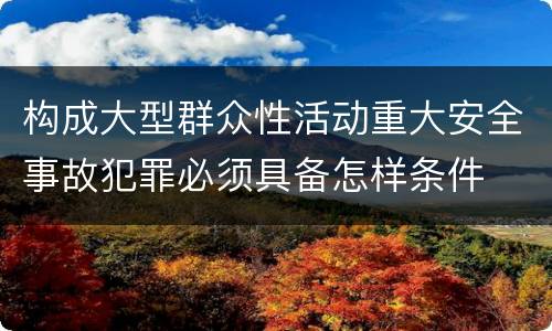 构成大型群众性活动重大安全事故犯罪必须具备怎样条件