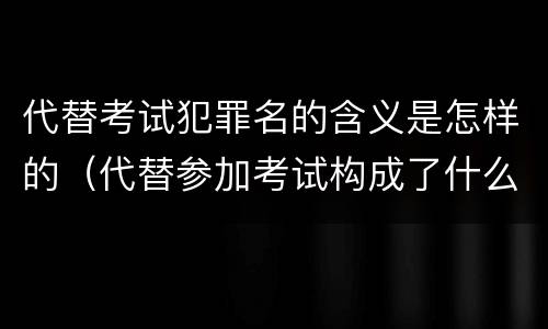 代替考试犯罪名的含义是怎样的（代替参加考试构成了什么犯罪）