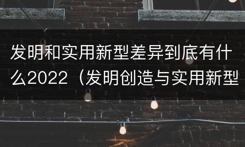 发明和实用新型差异到底有什么2022（发明创造与实用新型的区别）