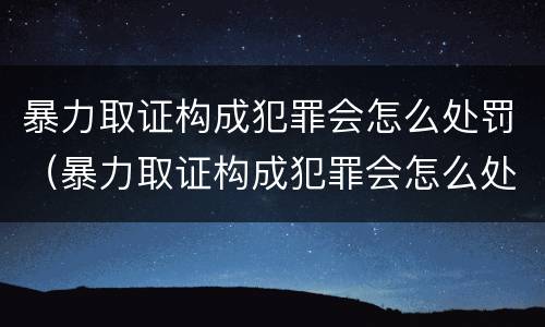 暴力取证构成犯罪会怎么处罚（暴力取证构成犯罪会怎么处罚呢）
