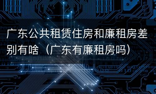 广东公共租赁住房和廉租房差别有啥（广东有廉租房吗）