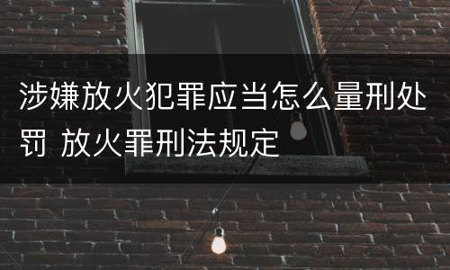 涉嫌放火犯罪应当怎么量刑处罚 放火罪刑法规定