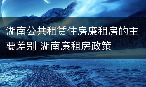 湖南公共租赁住房廉租房的主要差别 湖南廉租房政策