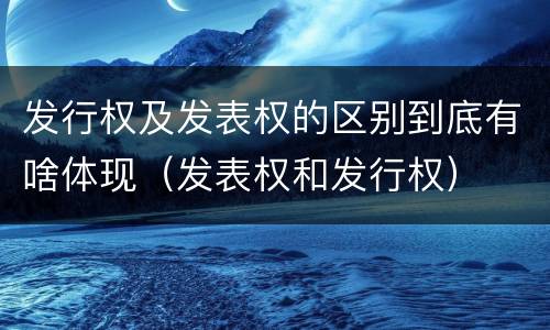 发行权及发表权的区别到底有啥体现（发表权和发行权）