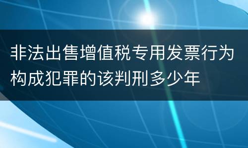 非法出售增值税专用发票行为构成犯罪的该判刑多少年