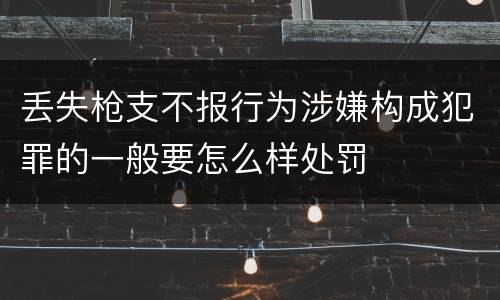 丢失枪支不报行为涉嫌构成犯罪的一般要怎么样处罚