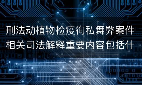 刑法动植物检疫徇私舞弊案件相关司法解释重要内容包括什么