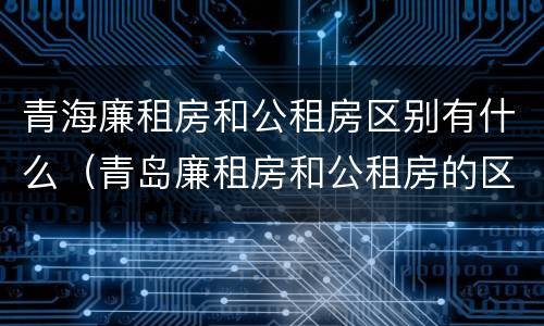 青海廉租房和公租房区别有什么（青岛廉租房和公租房的区别）