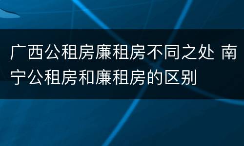 广西公租房廉租房不同之处 南宁公租房和廉租房的区别