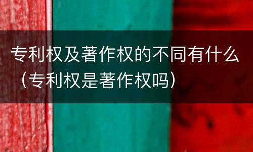 专利权及著作权的不同有什么（专利权是著作权吗）