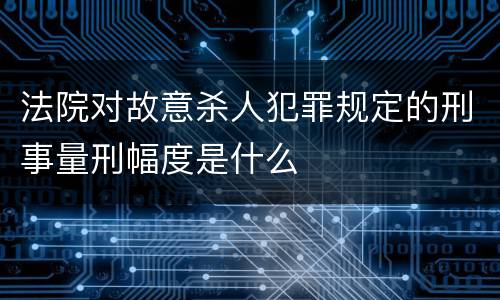 法院对故意杀人犯罪规定的刑事量刑幅度是什么