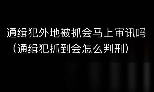 通缉犯外地被抓会马上审讯吗（通缉犯抓到会怎么判刑）