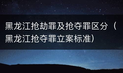 黑龙江抢劫罪及抢夺罪区分（黑龙江抢夺罪立案标准）
