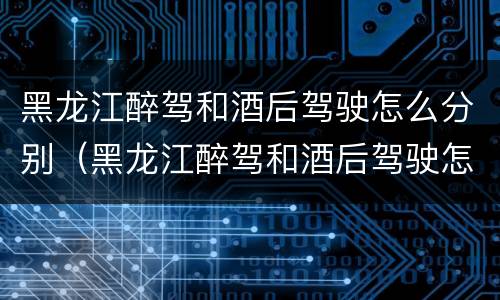 黑龙江醉驾和酒后驾驶怎么分别（黑龙江醉驾和酒后驾驶怎么分别处罚）