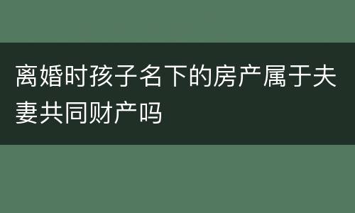 离婚时孩子名下的房产属于夫妻共同财产吗